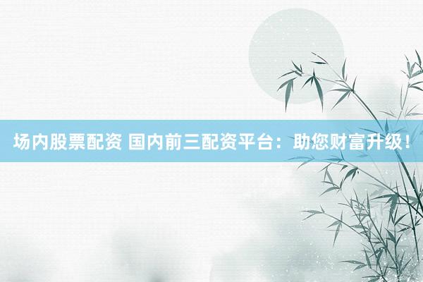 场内股票配资 国内前三配资平台：助您财富升级！