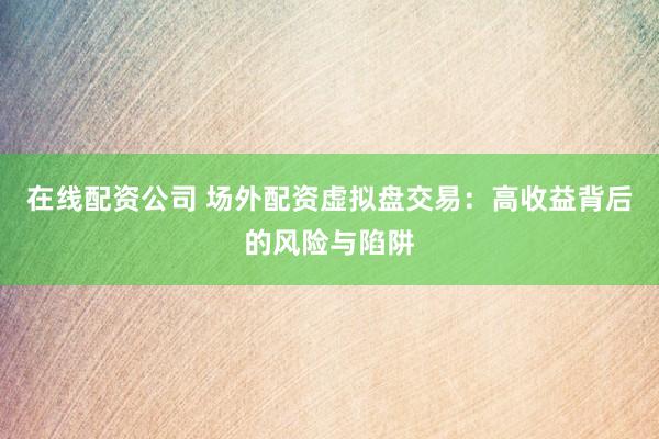 在线配资公司 场外配资虚拟盘交易：高收益背后的风险与陷阱