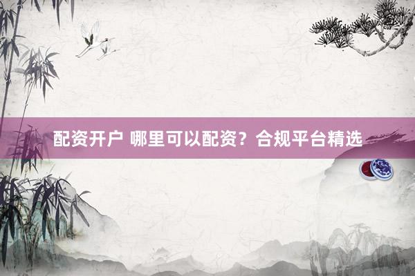 配资开户 哪里可以配资？合规平台精选