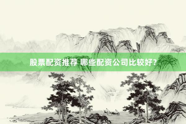 股票配资推荐 哪些配资公司比较好？