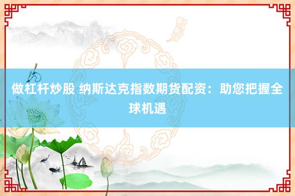 做杠杆炒股 纳斯达克指数期货配资：助您把握全球机遇