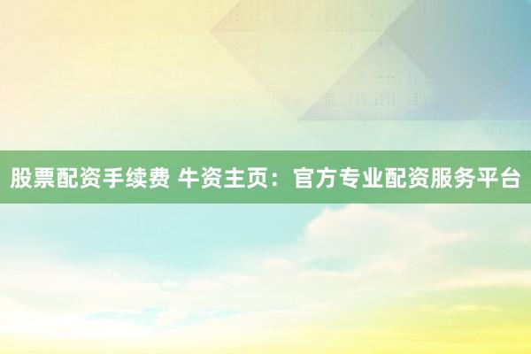 股票配资手续费 牛资主页：官方专业配资服务平台