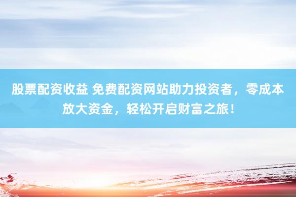 股票配资收益 免费配资网站助力投资者，零成本放大资金，轻松开启财富之旅！