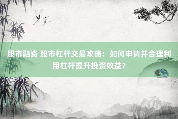 股市融资 股市杠杆交易攻略：如何申请并合理利用杠杆提升投资效益？