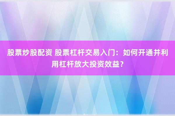 股票炒股配资 股票杠杆交易入门：如何开通并利用杠杆放大投资效益？