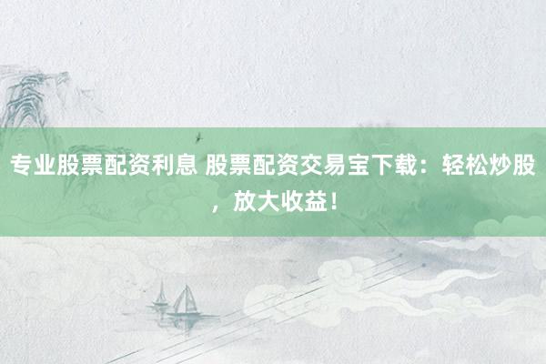 专业股票配资利息 股票配资交易宝下载：轻松炒股，放大收益！