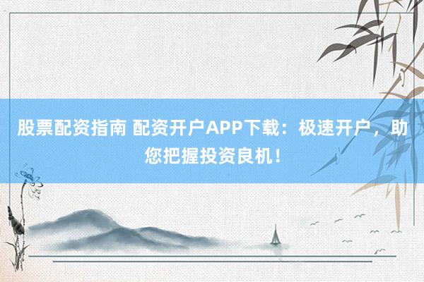 股票配资指南 配资开户APP下载：极速开户，助您把握投资良机！
