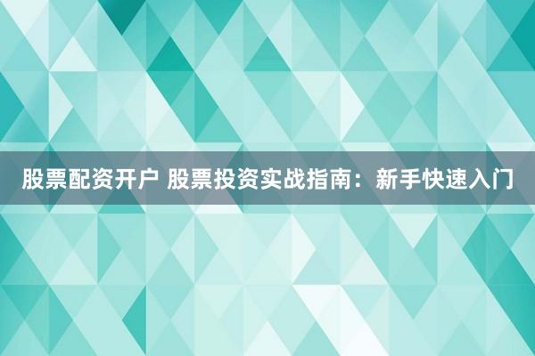 股票配资开户 股票投资实战指南：新手快速入门