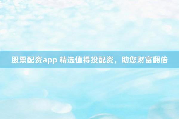 股票配资app 精选值得投配资，助您财富翻倍