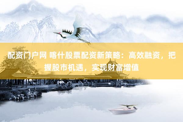 配资门户网 喀什股票配资新策略：高效融资，把握股市机遇，实现财富增值