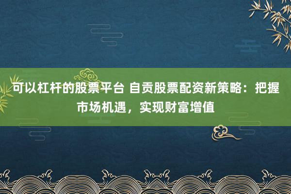 可以杠杆的股票平台 自贡股票配资新策略：把握市场机遇，实现财富增值