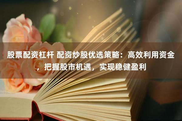 股票配资杠杆 配资炒股优选策略：高效利用资金，把握股市机遇，实现稳健盈利