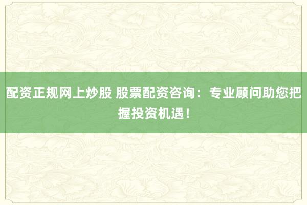 配资正规网上炒股 股票配资咨询：专业顾问助您把握投资机遇！