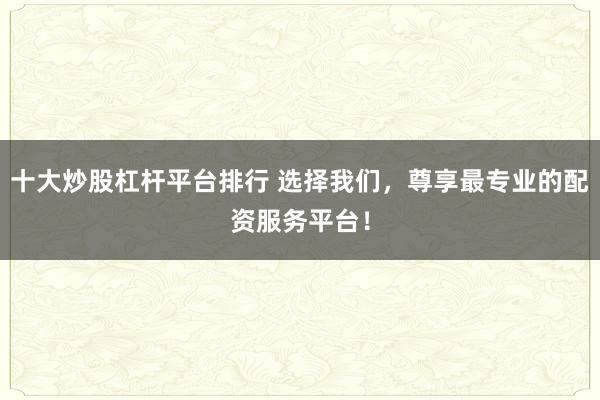 十大炒股杠杆平台排行 选择我们，尊享最专业的配资服务平台！