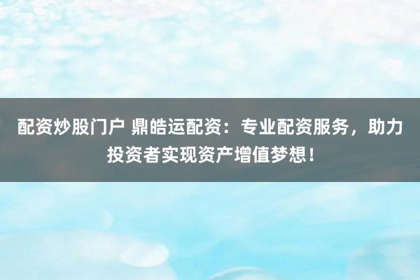 配资炒股门户 鼎皓运配资：专业配资服务，助力投资者实现资产增值梦想！