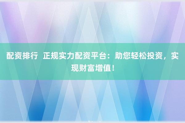 配资排行  正规实力配资平台：助您轻松投资，实现财富增值！