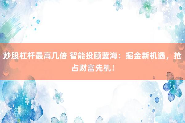 炒股杠杆最高几倍 智能投顾蓝海：掘金新机遇，抢占财富先机！