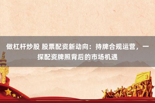 做杠杆炒股 股票配资新动向：持牌合规运营，一探配资牌照背后的市场机遇