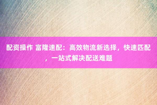 配资操作 富隆速配：高效物流新选择，快速匹配，一站式解决配送难题