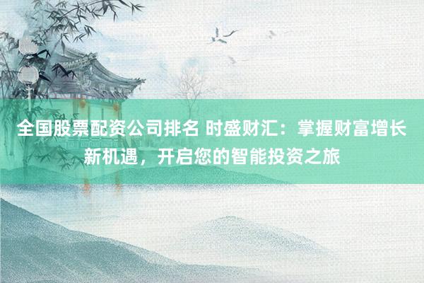 全国股票配资公司排名 时盛财汇：掌握财富增长新机遇，开启您的智能投资之旅