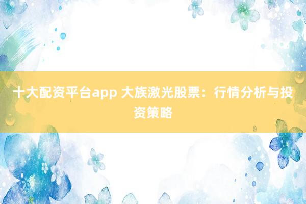 十大配资平台app 大族激光股票：行情分析与投资策略