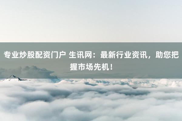 专业炒股配资门户 生讯网：最新行业资讯，助您把握市场先机！