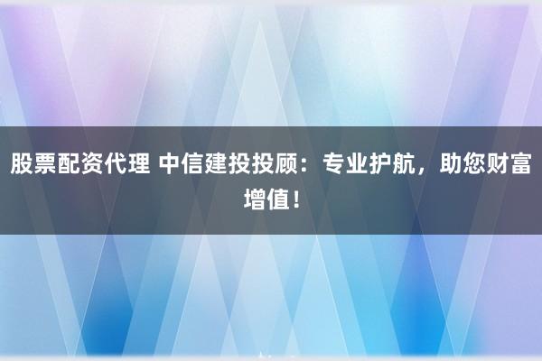 股票配资代理 中信建投投顾：专业护航，助您财富增值！