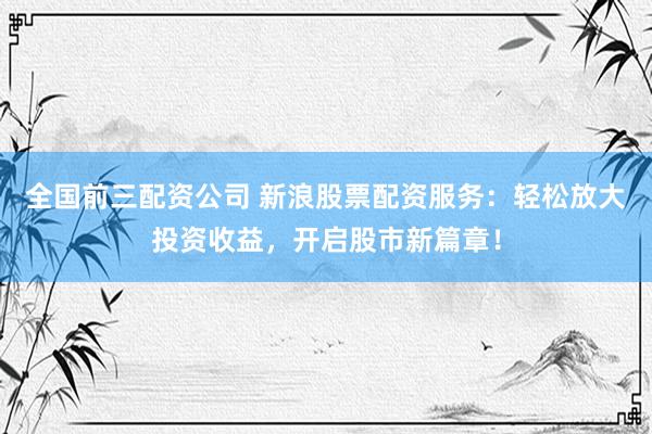 全国前三配资公司 新浪股票配资服务：轻松放大投资收益，开启股市新篇章！