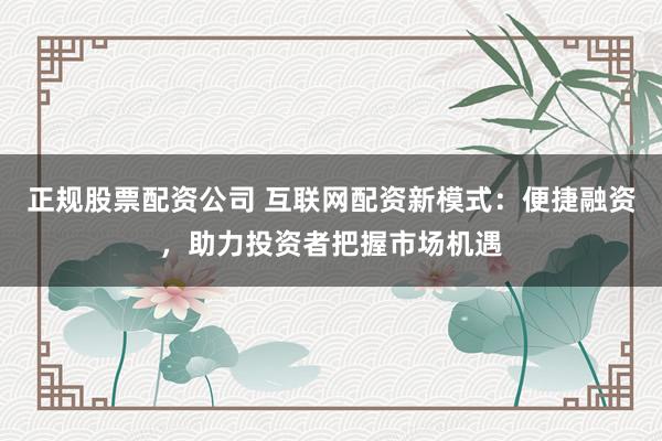 正规股票配资公司 互联网配资新模式：便捷融资，助力投资者把握市场机遇