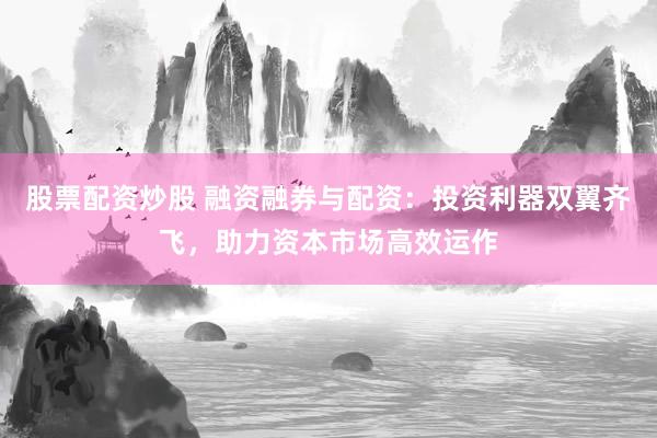 股票配资炒股 融资融券与配资：投资利器双翼齐飞，助力资本市场高效运作