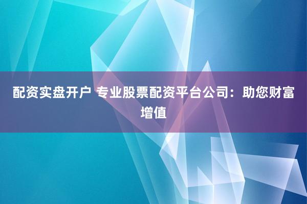 配资实盘开户 专业股票配资平台公司：助您财富增值