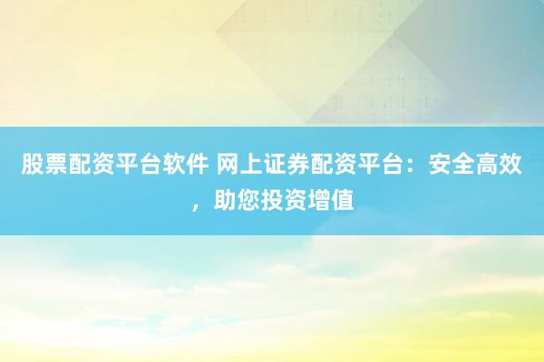 股票配资平台软件 网上证券配资平台：安全高效，助您投资增值