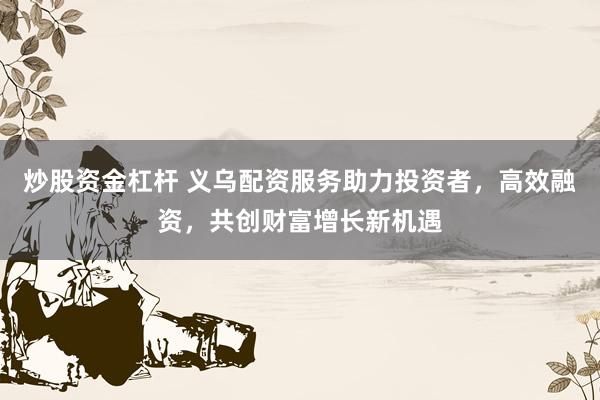 炒股资金杠杆 义乌配资服务助力投资者，高效融资，共创财富增长新机遇