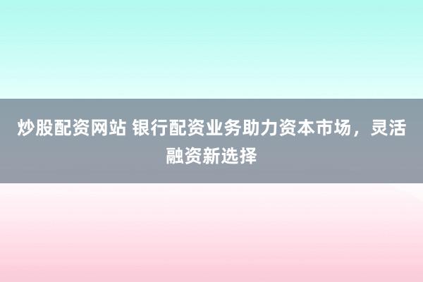 炒股配资网站 银行配资业务助力资本市场，灵活融资新选择