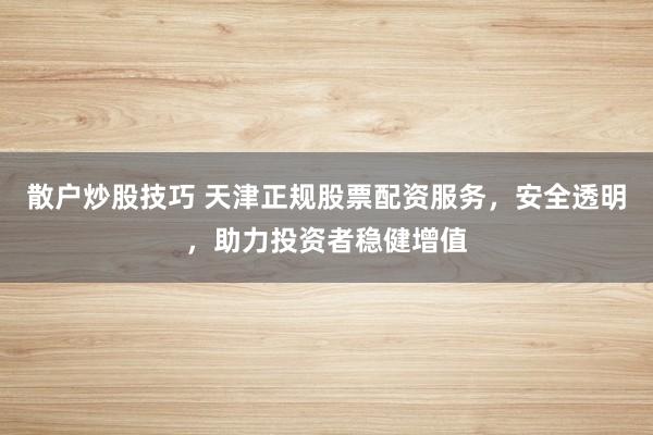 散户炒股技巧 天津正规股票配资服务，安全透明，助力投资者稳健增值