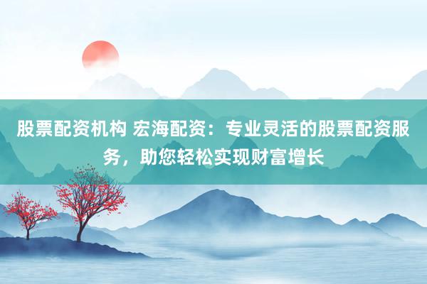 股票配资机构 宏海配资：专业灵活的股票配资服务，助您轻松实现财富增长