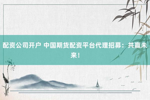 配资公司开户 中国期货配资平台代理招募：共赢未来！