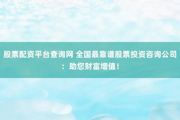 股票配资平台查询网 全国最靠谱股票投资咨询公司：助您财富增值！