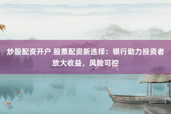 炒股配资开户 股票配资新选择：银行助力投资者放大收益，风险可控