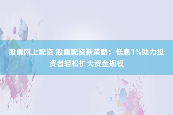 股票网上配资 股票配资新策略：低息1%助力投资者轻松扩大资金规模