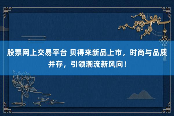 股票网上交易平台 贝得来新品上市，时尚与品质并存，引领潮流新风向！