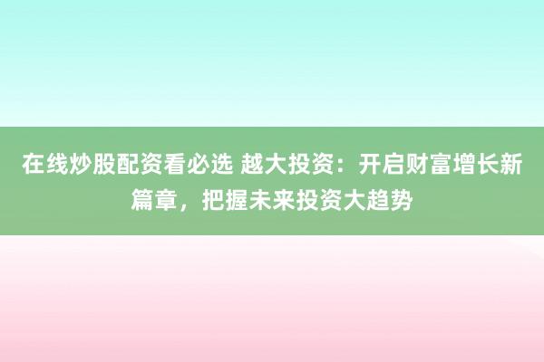 在线炒股配资看必选 越大投资：开启财富增长新篇章，把握未来投资大趋势