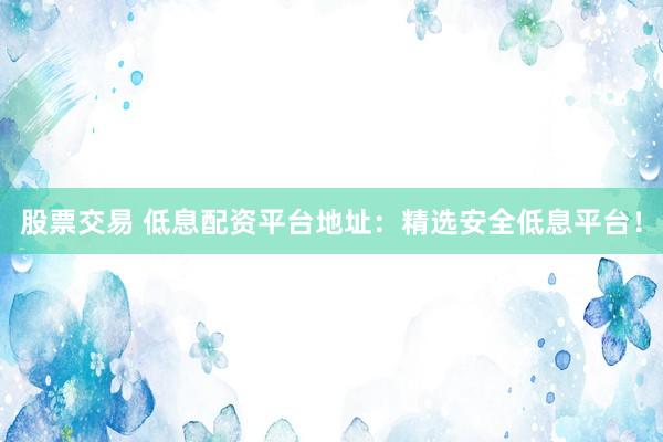 股票交易 低息配资平台地址：精选安全低息平台！