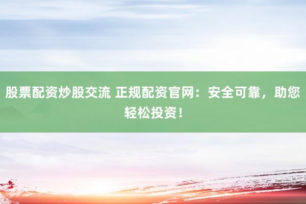 股票配资炒股交流 正规配资官网：安全可靠，助您轻松投资！