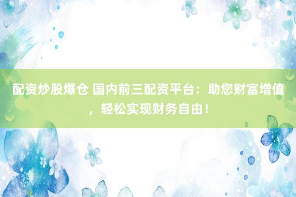 配资炒股爆仓 国内前三配资平台：助您财富增值，轻松实现财务自由！