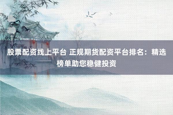 股票配资线上平台 正规期货配资平台排名：精选榜单助您稳健投资