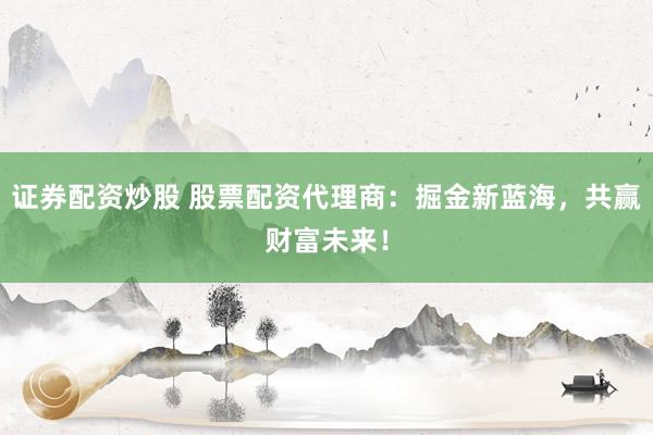 证券配资炒股 股票配资代理商：掘金新蓝海，共赢财富未来！