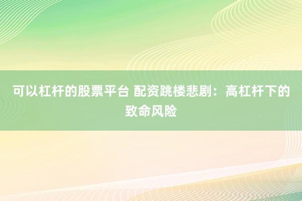 可以杠杆的股票平台 配资跳楼悲剧：高杠杆下的致命风险