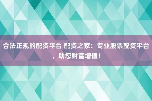 合法正规的配资平台 配资之家：专业股票配资平台，助您财富增值！