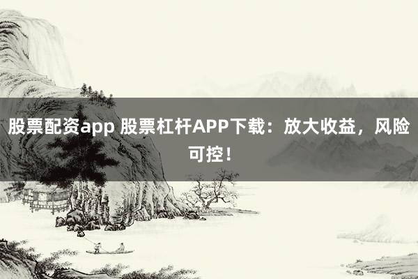股票配资app 股票杠杆APP下载：放大收益，风险可控！